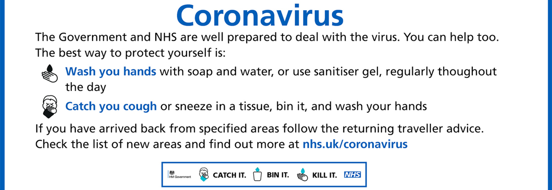 The Government and NHS are well prepared to deal with the virus. You can help too. The best way it protect yourself is to wash your hands with soap and water, or use sanitiser gel throughout the day and to catch you cough or sneeze into a tissue, bin it and wash your hands. If you have arrived back from specified areas follow the returning traveller advice. Check the list of areas by visiting nhs.uk/coronavirus