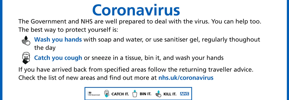 The Government and NHS are well prepared to deal with the virus. You can help too. The best way it protect yourself is to wash your hands with soap and water, or use sanitiser gel throughout the day and to catch you cough or sneeze into a tissue, bin it and wash your hands. If you have arrived back from specified areas follow the returning traveller advice. Check the list of areas by visiting nhs.uk/coronavirus